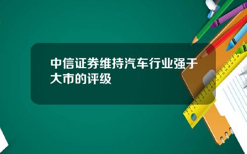 中信证券维持汽车行业强于大市的评级