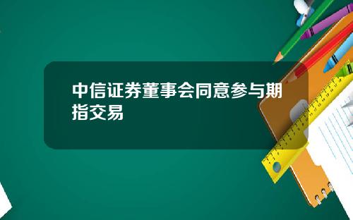 中信证券董事会同意参与期指交易