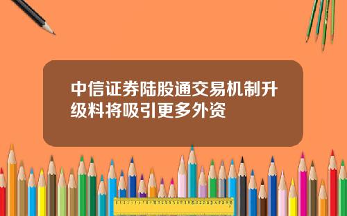 中信证券陆股通交易机制升级料将吸引更多外资