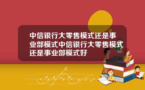 中信银行大零售模式还是事业部模式中信银行大零售模式还是事业部模式好