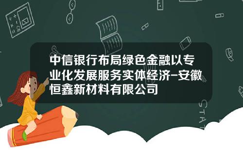 中信银行布局绿色金融以专业化发展服务实体经济-安徽恒鑫新材料有限公司
