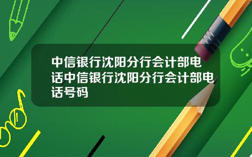 中信银行沈阳分行会计部电话中信银行沈阳分行会计部电话号码