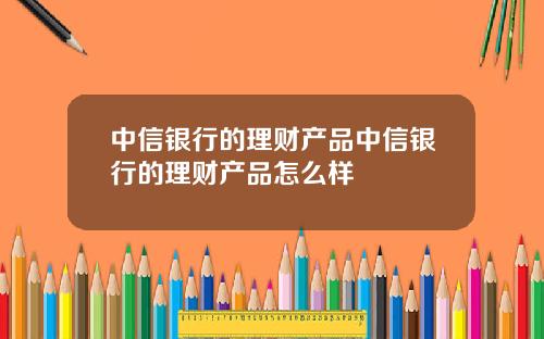 中信银行的理财产品中信银行的理财产品怎么样