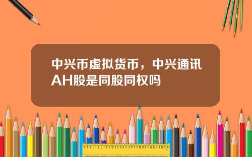 中兴币虚拟货币,中兴通讯AH股是同股同权吗
