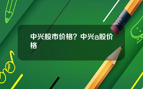 中兴股市价格?中兴a股价格