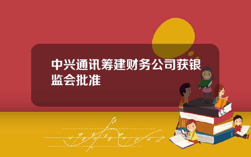 中兴通讯筹建财务公司获银监会批准