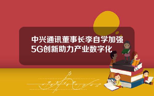 中兴通讯董事长李自学加强5G创新助力产业数字化