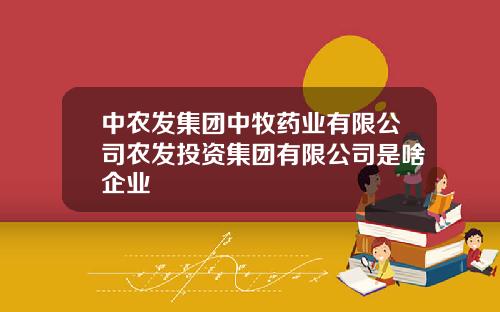 中农发集团中牧药业有限公司农发投资集团有限公司是啥企业