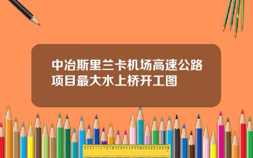 中冶斯里兰卡机场高速公路项目最大水上桥开工图