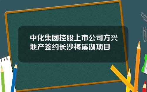中化集团控股上市公司方兴地产签约长沙梅溪湖项目