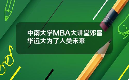 中南大学MBA大讲堂邓昌华远大为了人类未来