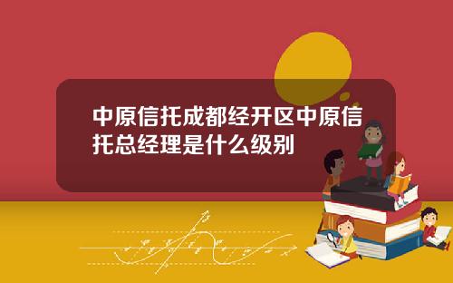 中原信托成都经开区中原信托总经理是什么级别