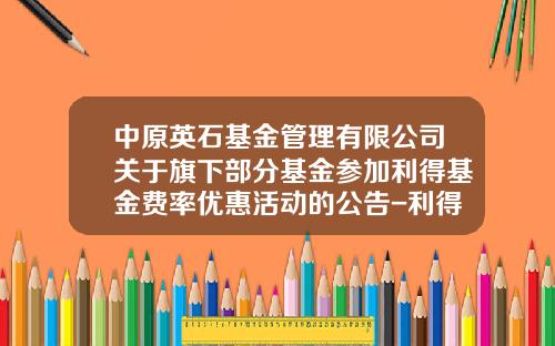 中原英石基金管理有限公司关于旗下部分基金参加利得基金费率优惠活动的公告-利得基金下载
