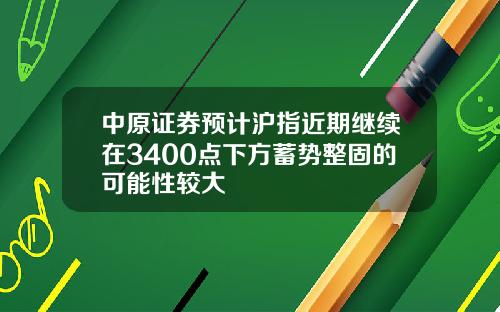中原证券预计沪指近期继续在3400点下方蓄势整固的可能性较大