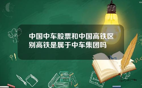 中国中车股票和中国高铁区别高铁是属于中车集团吗