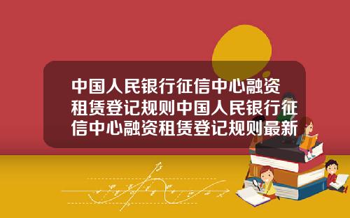 中国人民银行征信中心融资租赁登记规则中国人民银行征信中心融资租赁登记规则最新