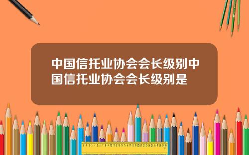 中国信托业协会会长级别中国信托业协会会长级别是