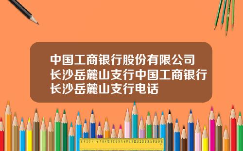 中国工商银行股份有限公司长沙岳麓山支行中国工商银行长沙岳麓山支行电话