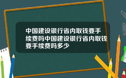 中国建设银行省内取钱要手续费吗中国建设银行省内取钱要手续费吗多少