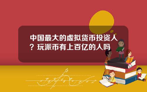 中国最大的虚拟货币投资人?玩派币有上百亿的人吗
