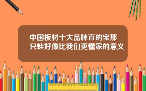 中国板材十大品牌百的宝那只蛙好像比我们更懂家的意义