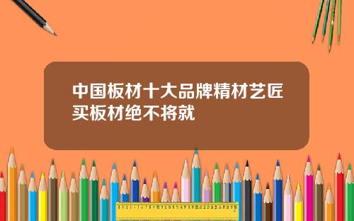 中国板材十大品牌精材艺匠买板材绝不将就