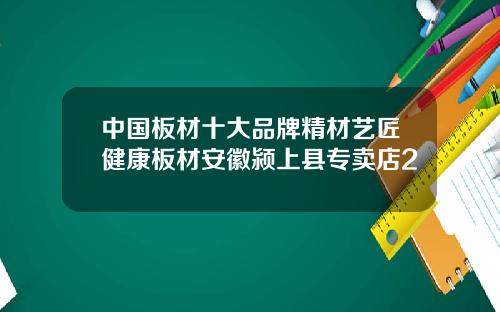 中国板材十大品牌精材艺匠健康板材安徽颍上县专卖店2