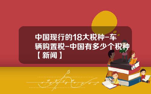 中国现行的18大税种-车辆购置税-中国有多少个税种【新闻】