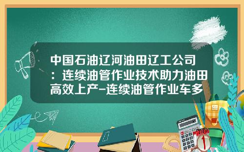 中国石油辽河油田辽工公司：连续油管作业技术助力油田高效上产-连续油管作业车多少钱【新闻】