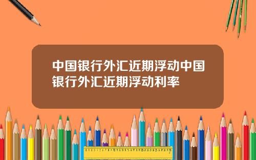中国银行外汇近期浮动中国银行外汇近期浮动利率