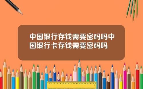 中国银行存钱需要密码吗中国银行卡存钱需要密码吗