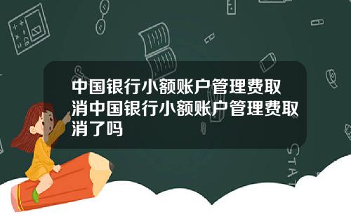 中国银行小额账户管理费取消中国银行小额账户管理费取消了吗