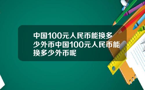 中国100元人民币能换多少外币中国100元人民币能换多少外币呢