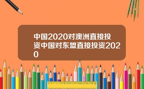 中国2020对澳洲直接投资中国对东盟直接投资2020