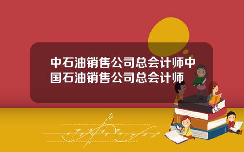 中石油销售公司总会计师中国石油销售公司总会计师