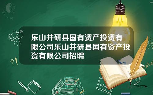 乐山井研县国有资产投资有限公司乐山井研县国有资产投资有限公司招聘