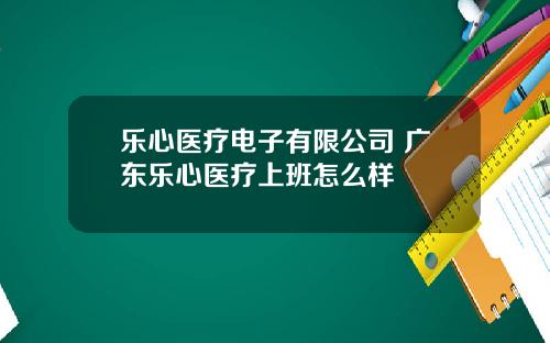 乐心医疗电子有限公司 广东乐心医疗上班怎么样
