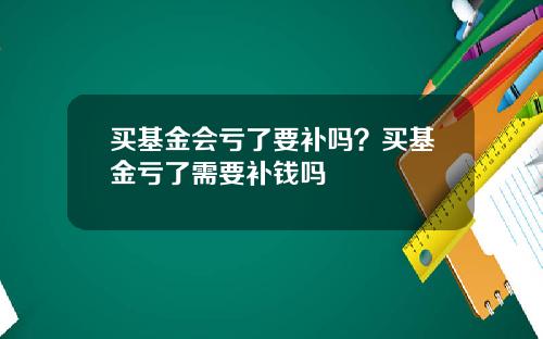 买基金会亏了要补吗?买基金亏了需要补钱吗