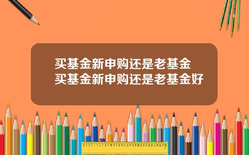 买基金新申购还是老基金 买基金新申购还是老基金好