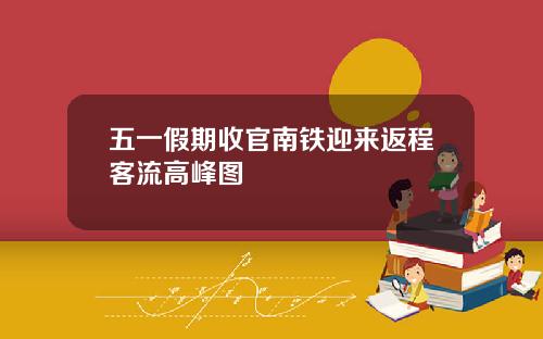 五一假期收官南铁迎来返程客流高峰图