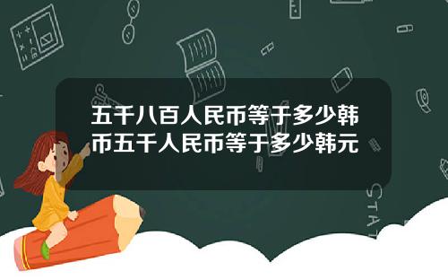 五千八百人民币等于多少韩币五千人民币等于多少韩元