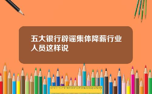 五大银行辟谣集体降薪行业人员这样说