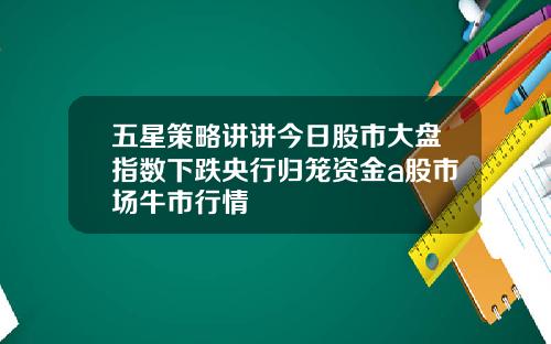 五星策略讲讲今日股市大盘指数下跌央行归笼资金a股市场牛市行情