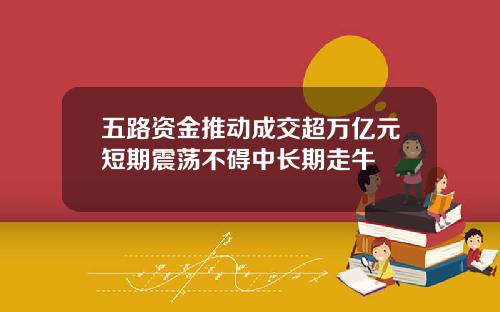 五路资金推动成交超万亿元短期震荡不碍中长期走牛