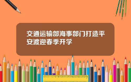 交通运输部海事部门打造平安渡迎春季开学
