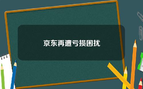 京东再遭亏损困扰