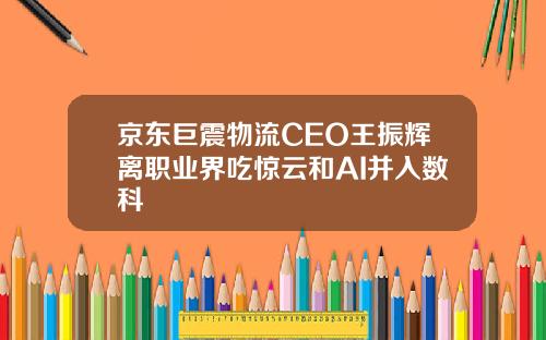 京东巨震物流CEO王振辉离职业界吃惊云和AI并入数科