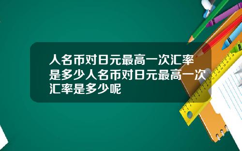 人名币对日元最高一次汇率是多少人名币对日元最高一次汇率是多少呢