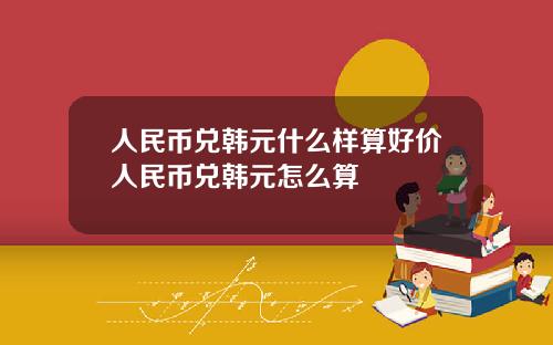 人民币兑韩元什么样算好价人民币兑韩元怎么算