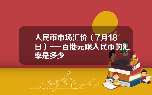 人民币市场汇价(7月18日)-一百港元跟人民币的汇率是多少
